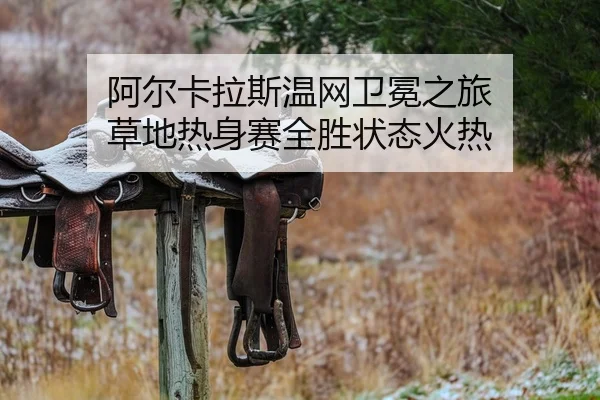 阿尔卡拉斯温网卫冕之旅 草地热身赛全胜状态火热