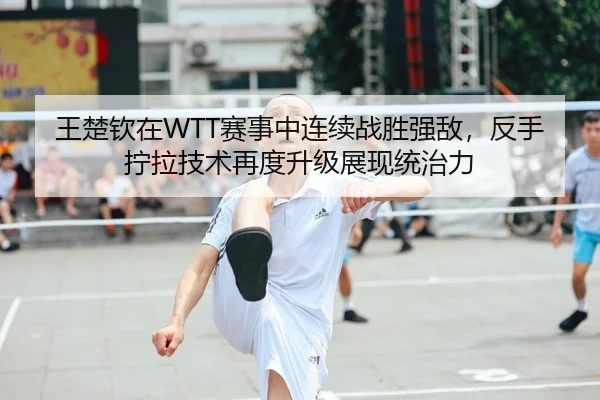 王楚钦在WTT赛事中连续战胜强敌，反手拧拉技术再度升级展现统治力