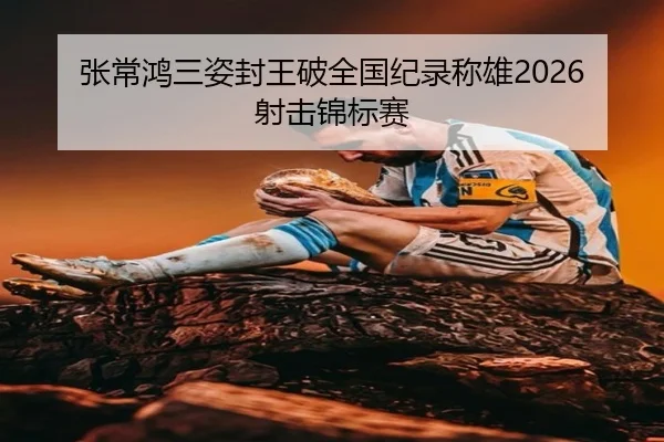 张常鸿三姿封王破全国纪录称雄2026射击锦标赛