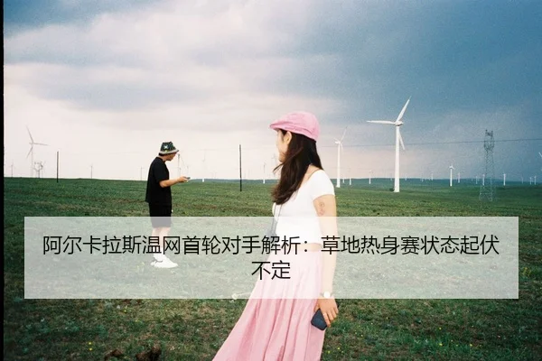 阿尔卡拉斯温网首轮对手解析：草地热身赛状态起伏不定